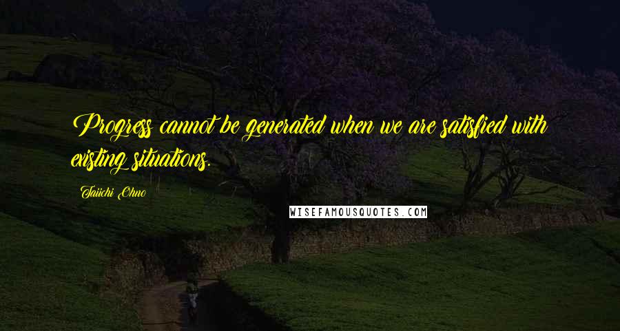 Taiichi Ohno Quotes: Progress cannot be generated when we are satisfied with existing situations.