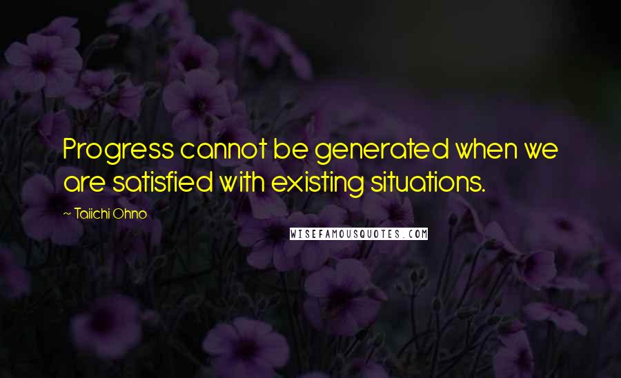 Taiichi Ohno Quotes: Progress cannot be generated when we are satisfied with existing situations.