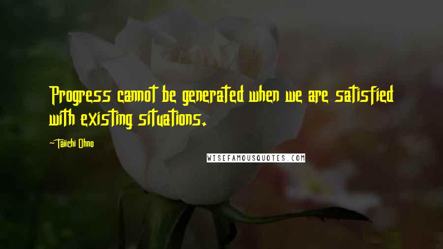 Taiichi Ohno Quotes: Progress cannot be generated when we are satisfied with existing situations.