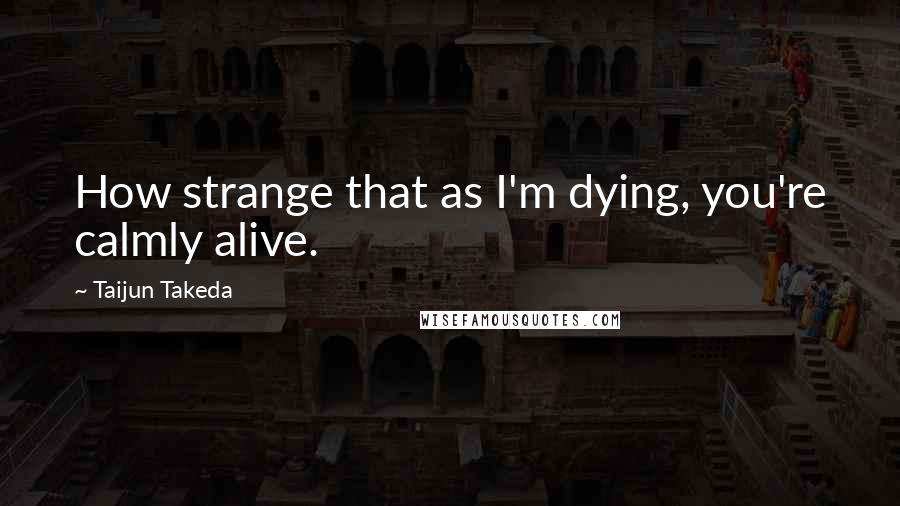 Taijun Takeda Quotes: How strange that as I'm dying, you're calmly alive.