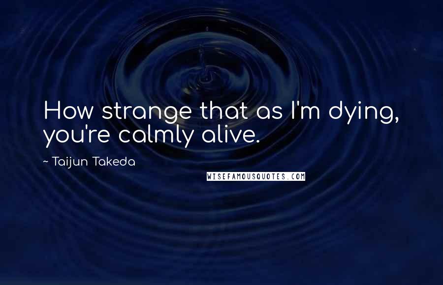 Taijun Takeda Quotes: How strange that as I'm dying, you're calmly alive.