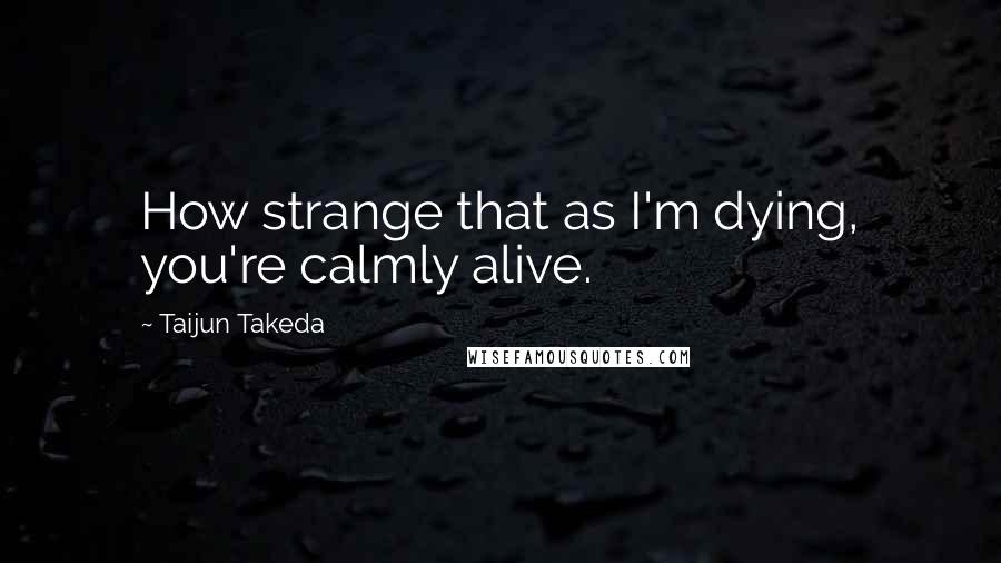 Taijun Takeda Quotes: How strange that as I'm dying, you're calmly alive.