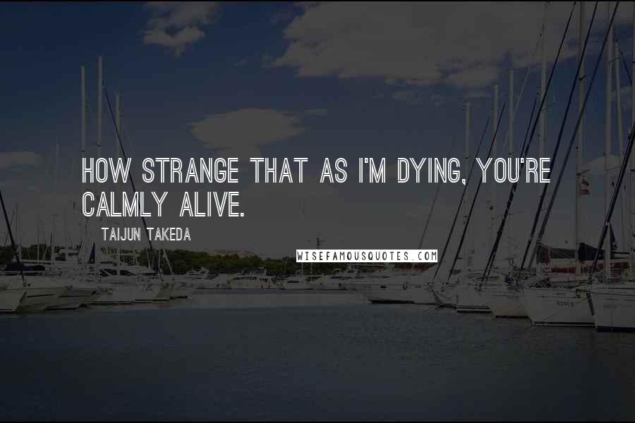 Taijun Takeda Quotes: How strange that as I'm dying, you're calmly alive.