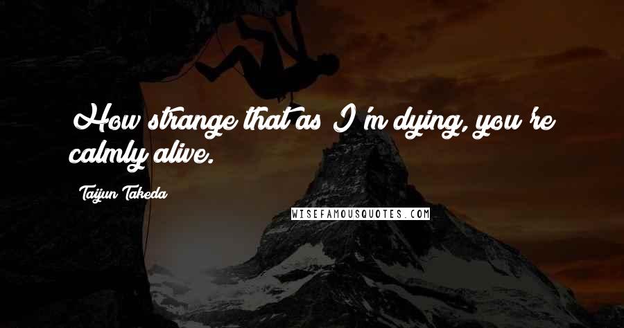 Taijun Takeda Quotes: How strange that as I'm dying, you're calmly alive.
