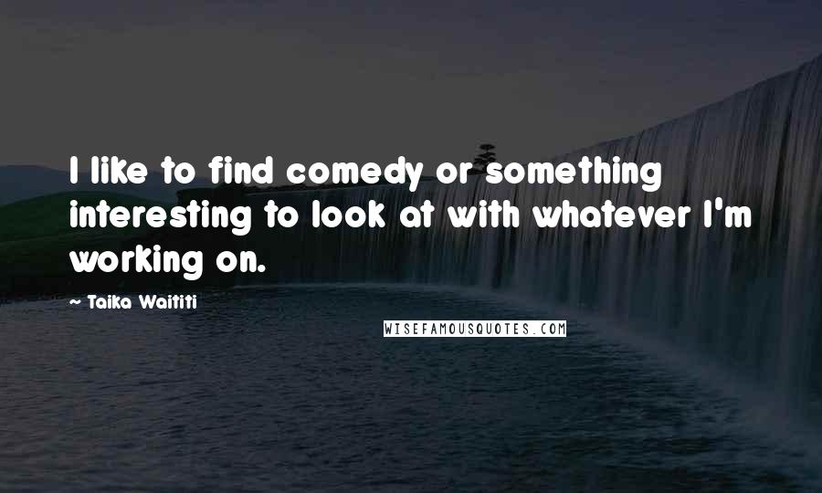 Taika Waititi Quotes: I like to find comedy or something interesting to look at with whatever I'm working on.