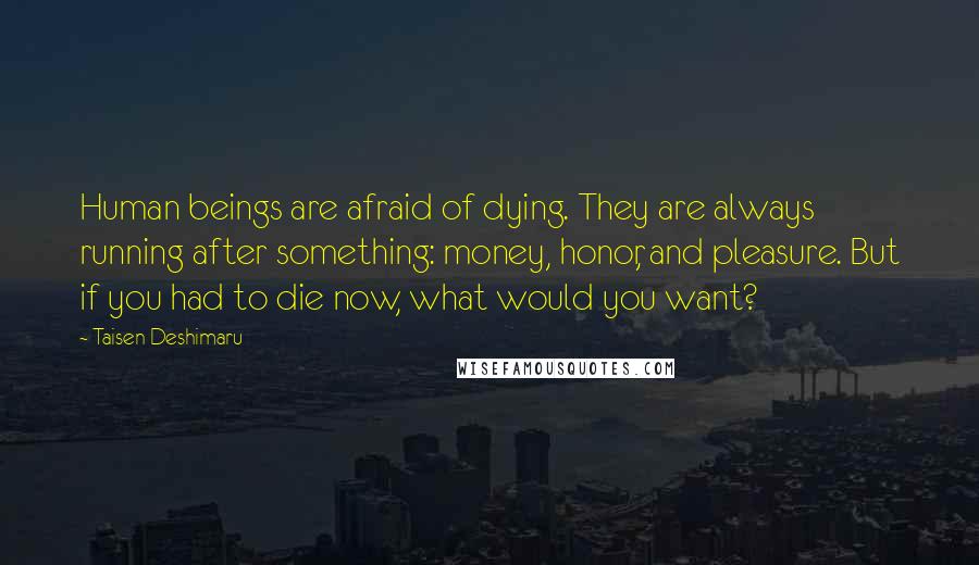 Taisen Deshimaru Quotes: Human beings are afraid of dying. They are always running after something: money, honor, and pleasure. But if you had to die now, what would you want?