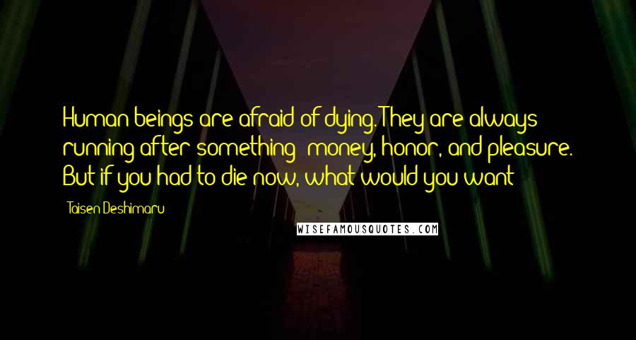 Taisen Deshimaru Quotes: Human beings are afraid of dying. They are always running after something: money, honor, and pleasure. But if you had to die now, what would you want?