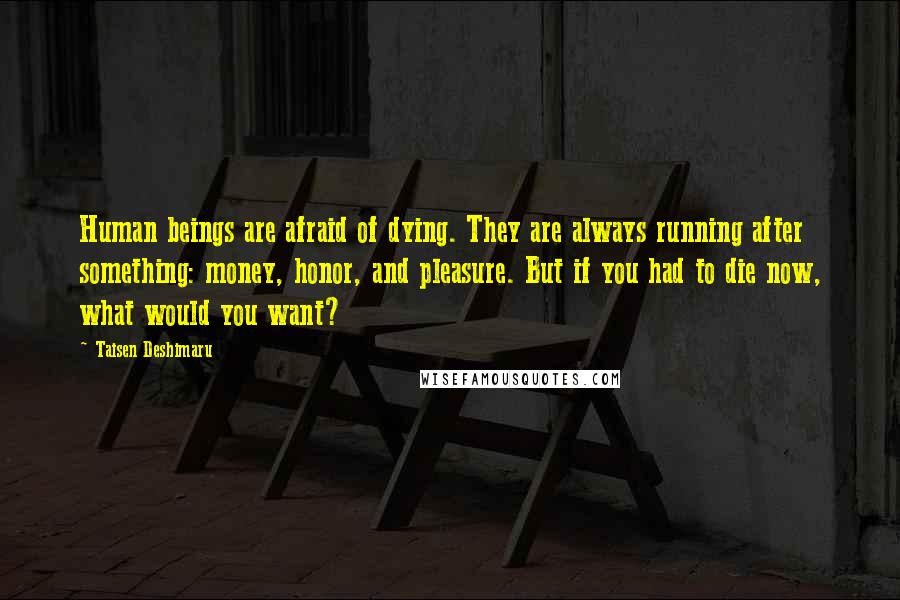 Taisen Deshimaru Quotes: Human beings are afraid of dying. They are always running after something: money, honor, and pleasure. But if you had to die now, what would you want?