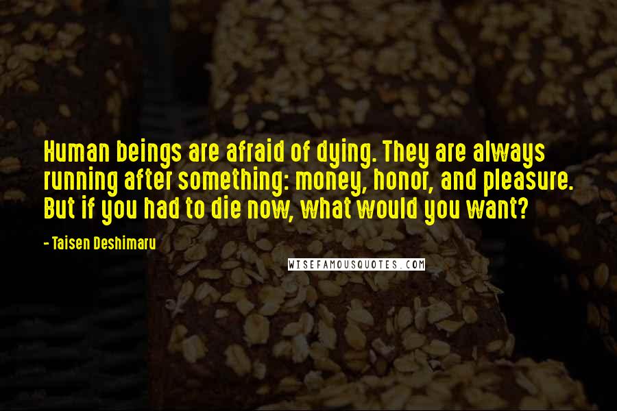 Taisen Deshimaru Quotes: Human beings are afraid of dying. They are always running after something: money, honor, and pleasure. But if you had to die now, what would you want?