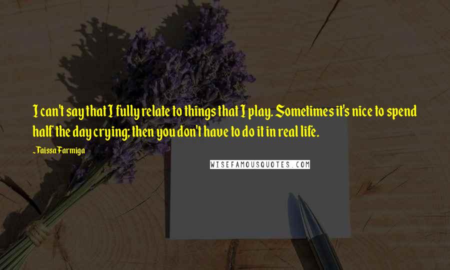 Taissa Farmiga Quotes: I can't say that I fully relate to things that I play. Sometimes it's nice to spend half the day crying; then you don't have to do it in real life.