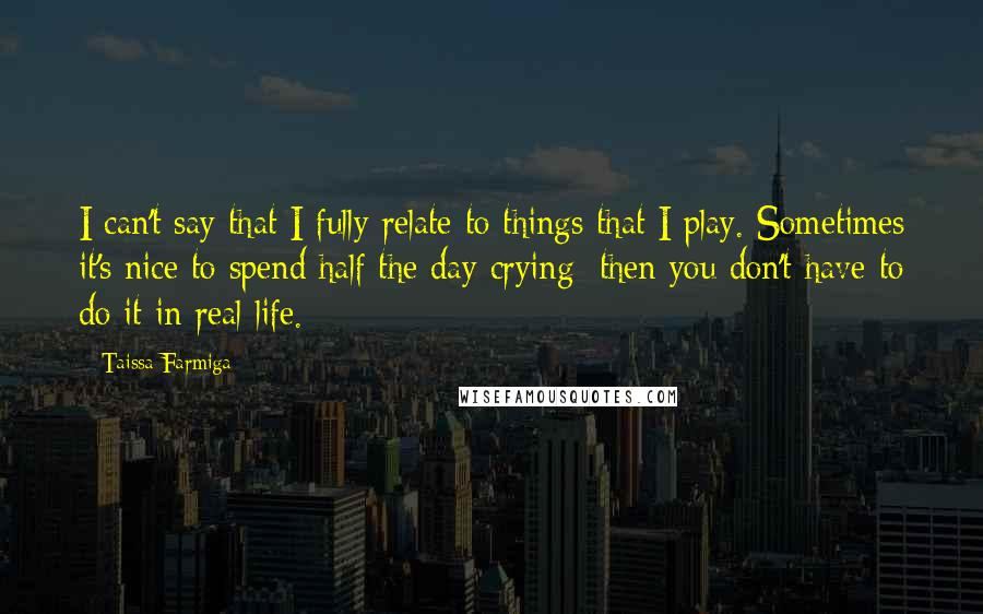 Taissa Farmiga Quotes: I can't say that I fully relate to things that I play. Sometimes it's nice to spend half the day crying; then you don't have to do it in real life.