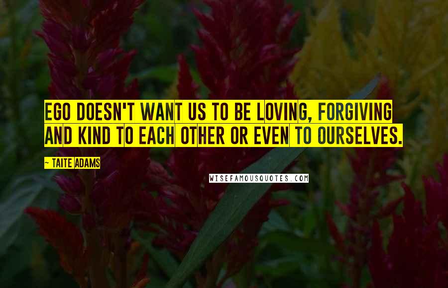 Taite Adams Quotes: Ego doesn't want us to be loving, forgiving and kind to each other or even to ourselves.