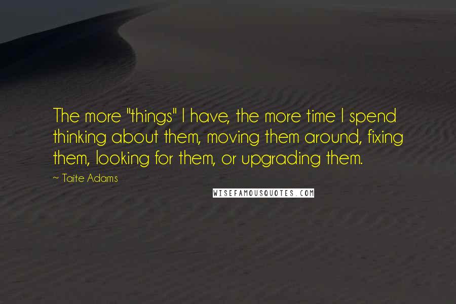 Taite Adams Quotes: The more "things" I have, the more time I spend thinking about them, moving them around, fixing them, looking for them, or upgrading them.