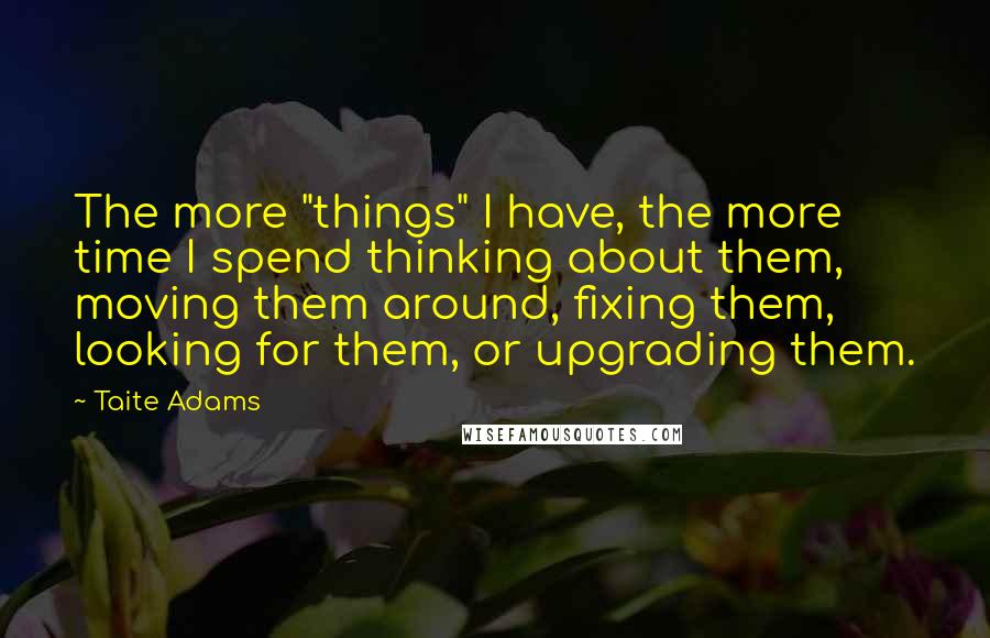 Taite Adams Quotes: The more "things" I have, the more time I spend thinking about them, moving them around, fixing them, looking for them, or upgrading them.