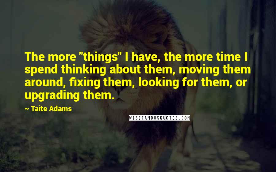 Taite Adams Quotes: The more "things" I have, the more time I spend thinking about them, moving them around, fixing them, looking for them, or upgrading them.