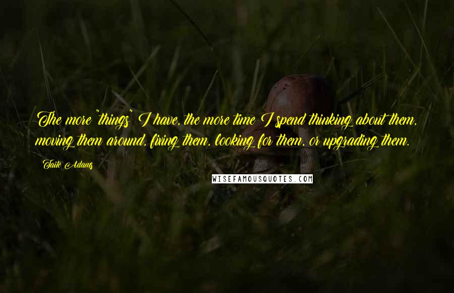 Taite Adams Quotes: The more "things" I have, the more time I spend thinking about them, moving them around, fixing them, looking for them, or upgrading them.