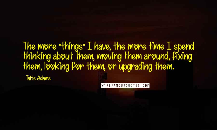 Taite Adams Quotes: The more "things" I have, the more time I spend thinking about them, moving them around, fixing them, looking for them, or upgrading them.