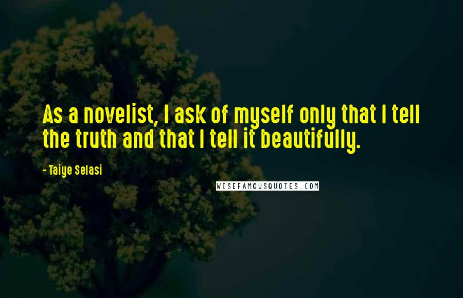 Taiye Selasi Quotes: As a novelist, I ask of myself only that I tell the truth and that I tell it beautifully.