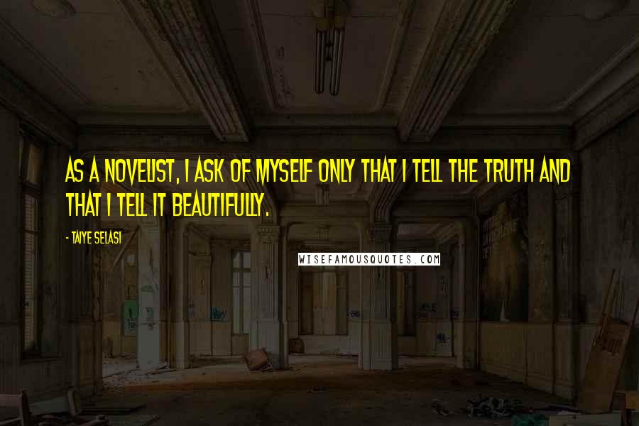 Taiye Selasi Quotes: As a novelist, I ask of myself only that I tell the truth and that I tell it beautifully.
