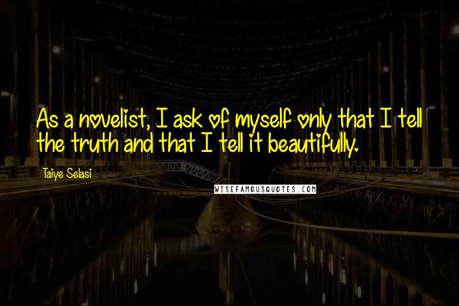 Taiye Selasi Quotes: As a novelist, I ask of myself only that I tell the truth and that I tell it beautifully.