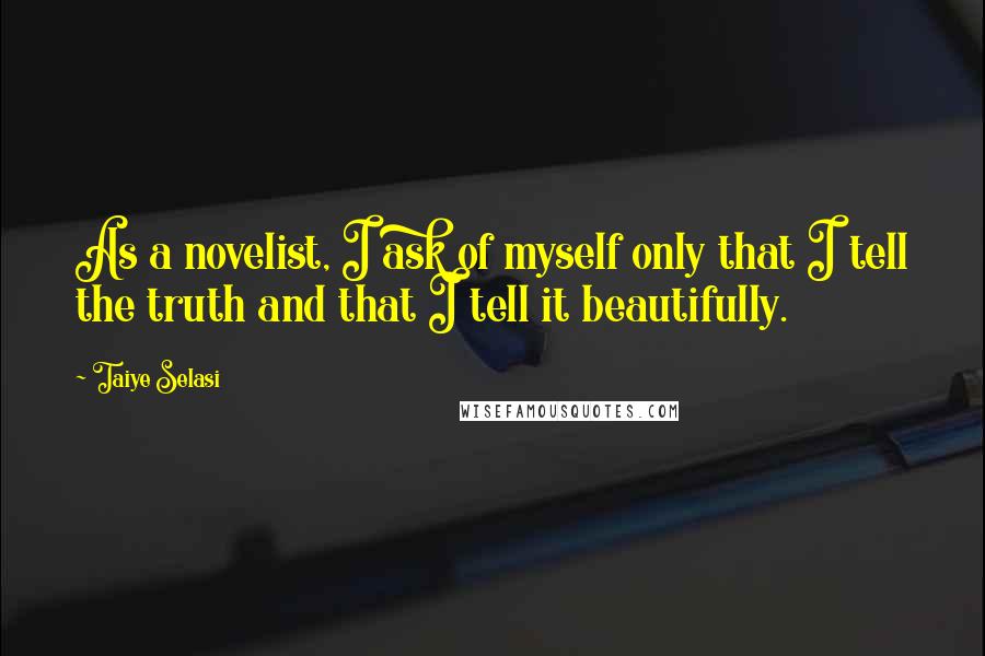 Taiye Selasi Quotes: As a novelist, I ask of myself only that I tell the truth and that I tell it beautifully.