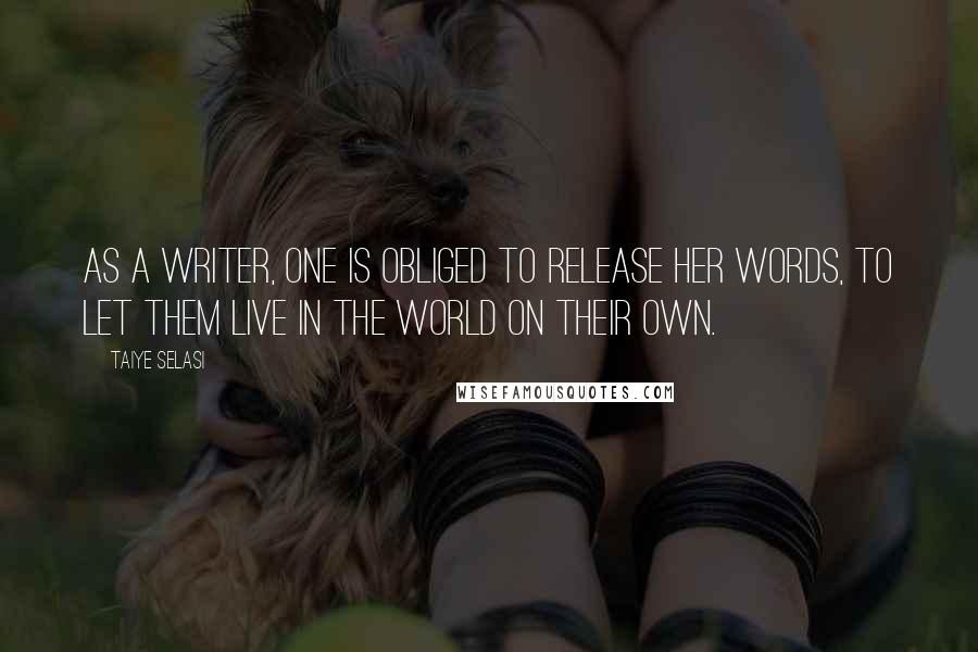 Taiye Selasi Quotes: As a writer, one is obliged to release her words, to let them live in the world on their own.
