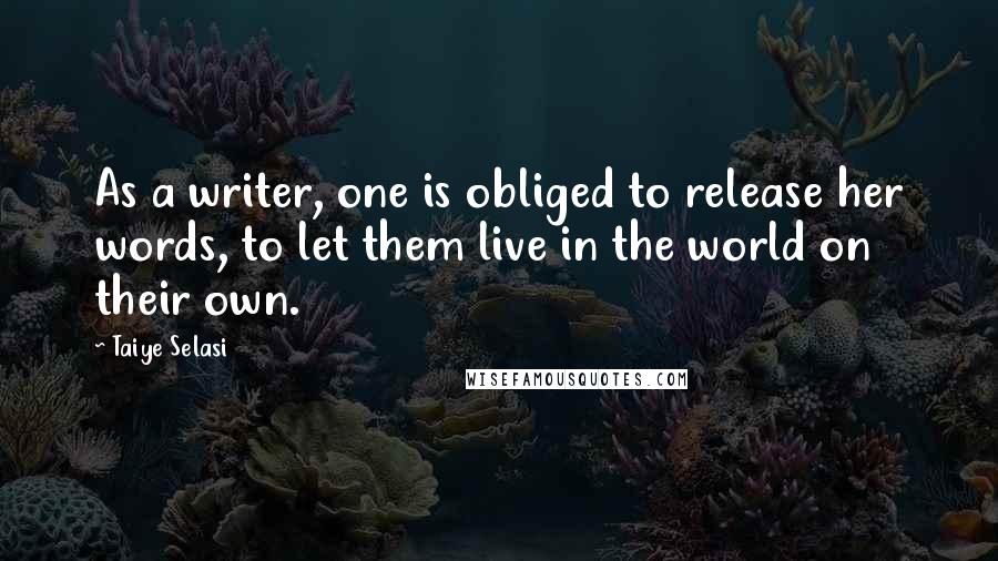 Taiye Selasi Quotes: As a writer, one is obliged to release her words, to let them live in the world on their own.