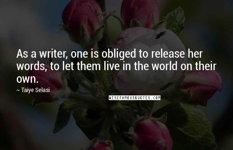 Taiye Selasi Quotes: As a writer, one is obliged to release her words, to let them live in the world on their own.