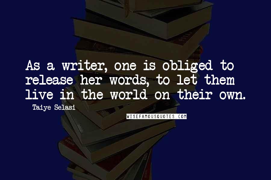 Taiye Selasi Quotes: As a writer, one is obliged to release her words, to let them live in the world on their own.