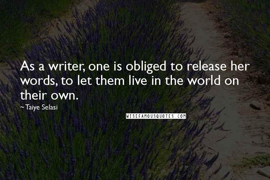 Taiye Selasi Quotes: As a writer, one is obliged to release her words, to let them live in the world on their own.