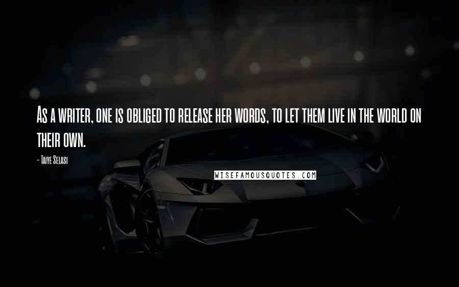 Taiye Selasi Quotes: As a writer, one is obliged to release her words, to let them live in the world on their own.