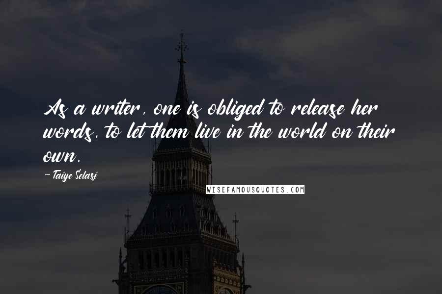 Taiye Selasi Quotes: As a writer, one is obliged to release her words, to let them live in the world on their own.