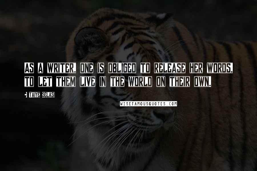Taiye Selasi Quotes: As a writer, one is obliged to release her words, to let them live in the world on their own.