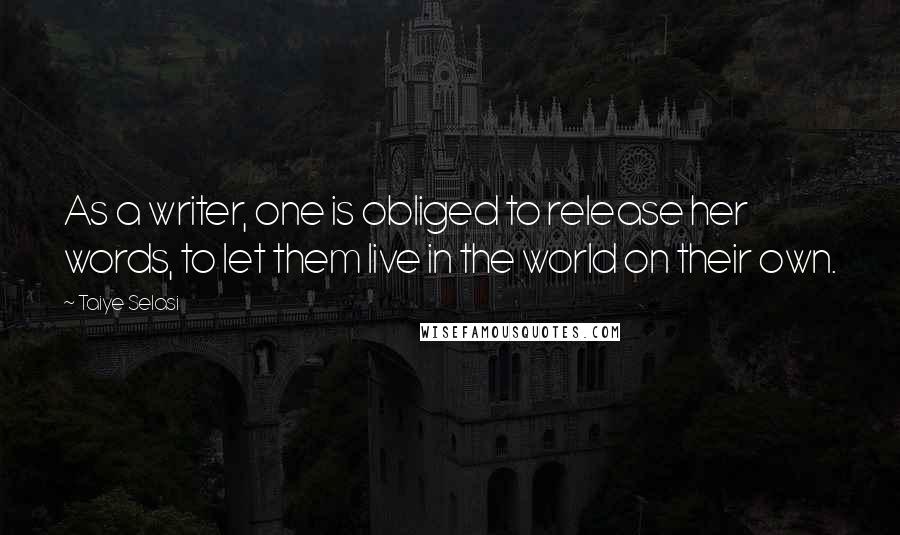 Taiye Selasi Quotes: As a writer, one is obliged to release her words, to let them live in the world on their own.