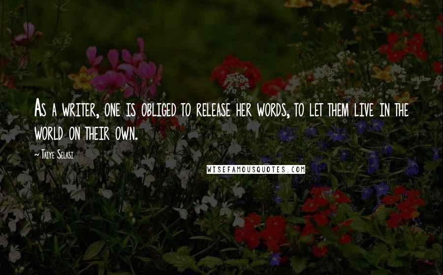 Taiye Selasi Quotes: As a writer, one is obliged to release her words, to let them live in the world on their own.