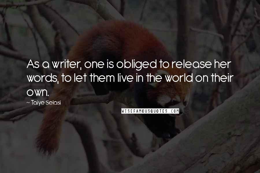 Taiye Selasi Quotes: As a writer, one is obliged to release her words, to let them live in the world on their own.