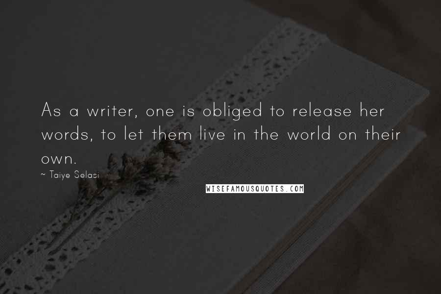 Taiye Selasi Quotes: As a writer, one is obliged to release her words, to let them live in the world on their own.