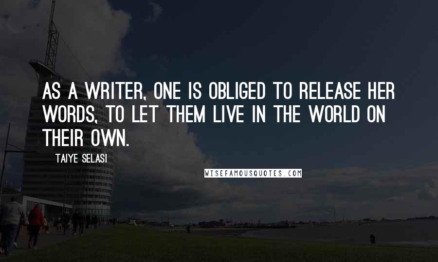 Taiye Selasi Quotes: As a writer, one is obliged to release her words, to let them live in the world on their own.