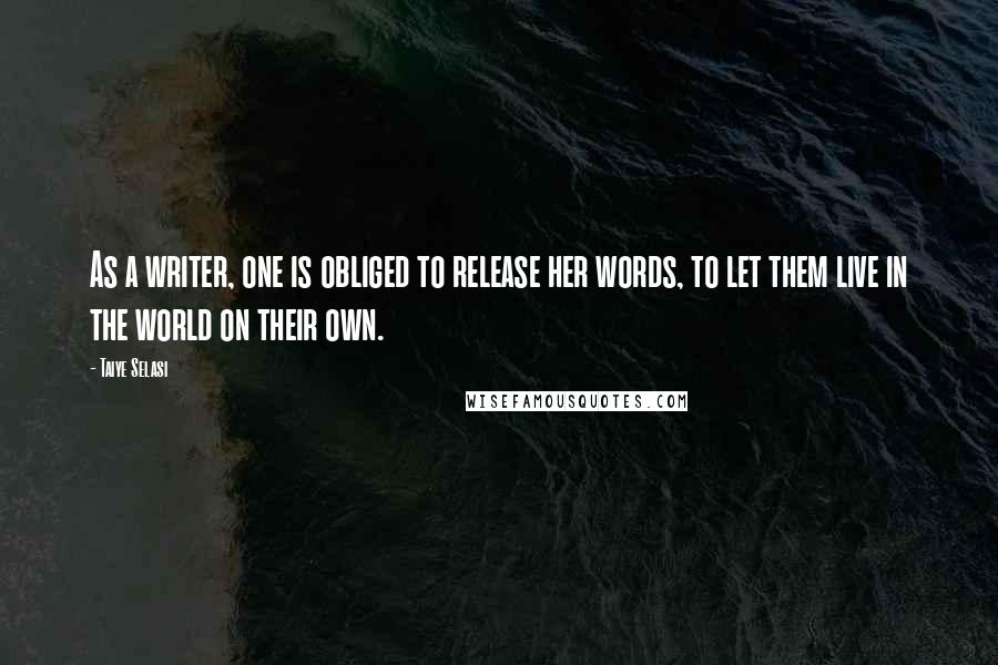 Taiye Selasi Quotes: As a writer, one is obliged to release her words, to let them live in the world on their own.