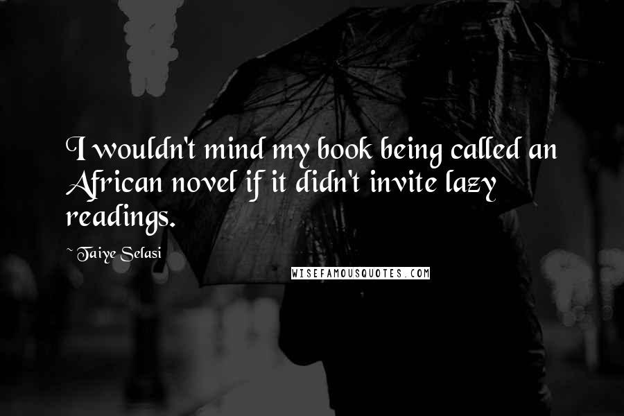 Taiye Selasi Quotes: I wouldn't mind my book being called an African novel if it didn't invite lazy readings.