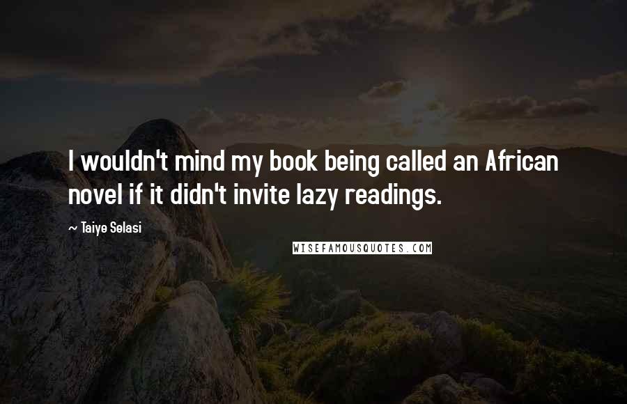 Taiye Selasi Quotes: I wouldn't mind my book being called an African novel if it didn't invite lazy readings.