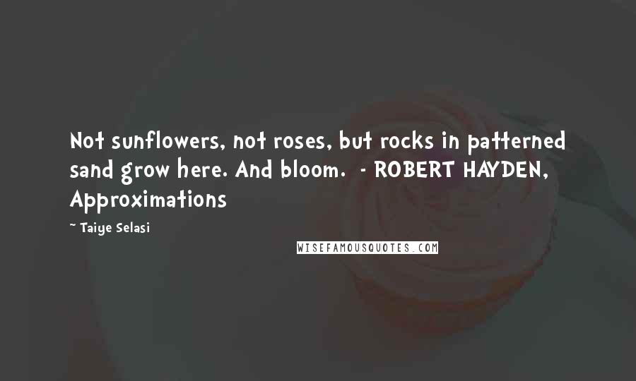 Taiye Selasi Quotes: Not sunflowers, not roses, but rocks in patterned sand grow here. And bloom. - ROBERT HAYDEN, Approximations