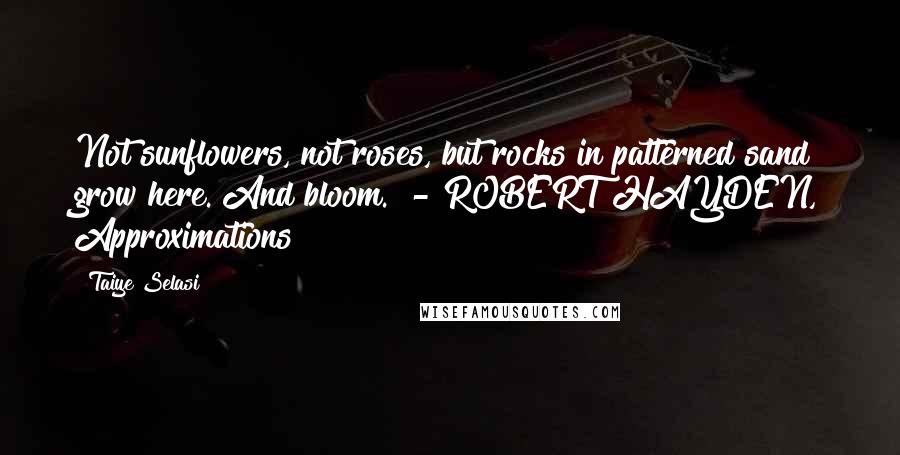 Taiye Selasi Quotes: Not sunflowers, not roses, but rocks in patterned sand grow here. And bloom. - ROBERT HAYDEN, Approximations