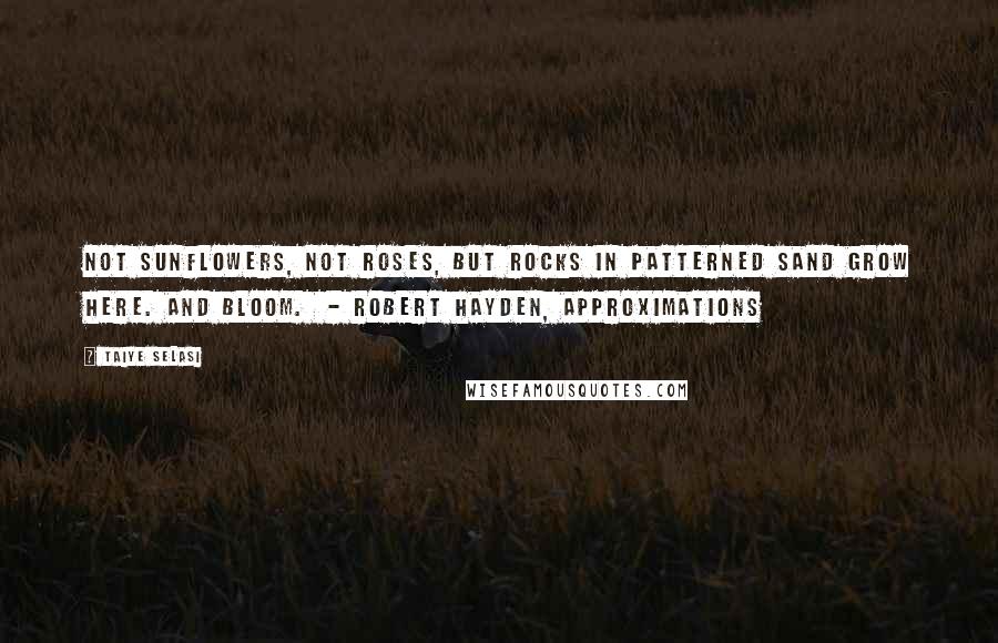 Taiye Selasi Quotes: Not sunflowers, not roses, but rocks in patterned sand grow here. And bloom. - ROBERT HAYDEN, Approximations