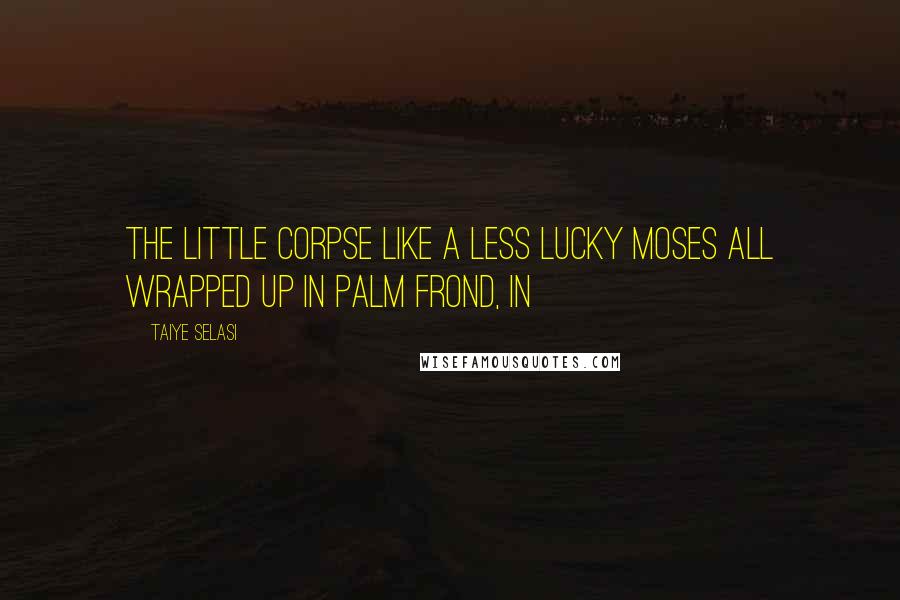 Taiye Selasi Quotes: The little corpse like a less lucky Moses all wrapped up in palm frond, in