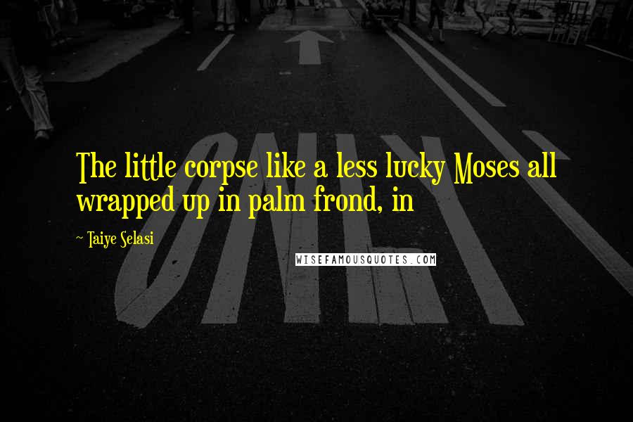 Taiye Selasi Quotes: The little corpse like a less lucky Moses all wrapped up in palm frond, in