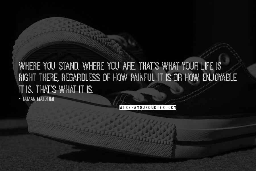 Taizan Maezumi Quotes: Where you stand, where you are, that's what your life is right there, regardless of how painful it is or how enjoyable it is. That's what it is.