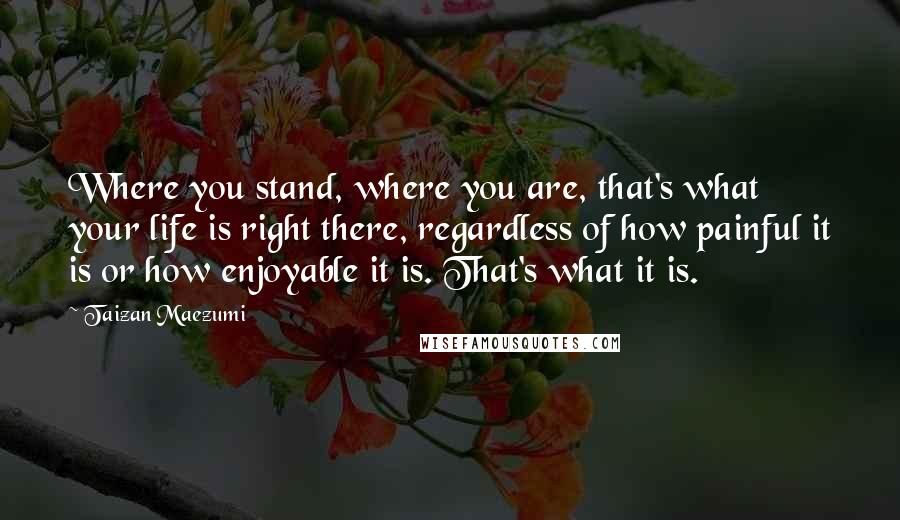 Taizan Maezumi Quotes: Where you stand, where you are, that's what your life is right there, regardless of how painful it is or how enjoyable it is. That's what it is.