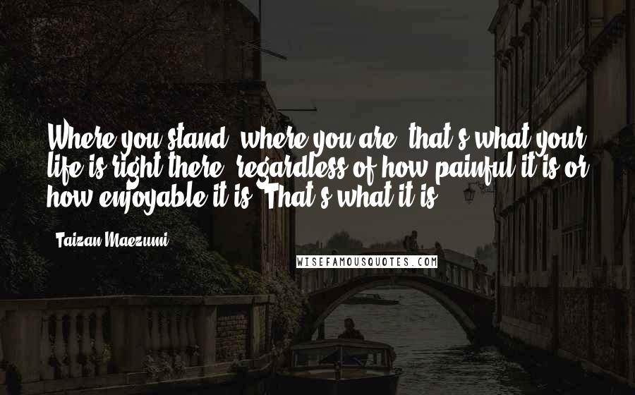 Taizan Maezumi Quotes: Where you stand, where you are, that's what your life is right there, regardless of how painful it is or how enjoyable it is. That's what it is.