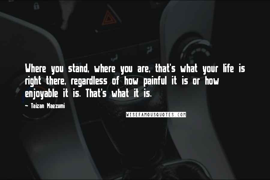 Taizan Maezumi Quotes: Where you stand, where you are, that's what your life is right there, regardless of how painful it is or how enjoyable it is. That's what it is.